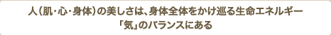 人（肌・心・身体）の美しさは、身体全体をかけ巡る生命エネルギー「気」のバランスにある